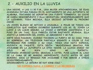 2.- AUXILIO EN LA LLUVIA UNA NOCHE, A LAS 11:30 P.M., UNA MUJER AFROAMERICANA, DE EDAD AVANZADA ESTABA PARADA EN EL ACOTAMIENTO DE UNA AUTOPISTA DE ALABAMA, TRATANDO DE SOPORTAR UNA FUERTE TORMENTA. SU COCHE SE HABÍA DESCOMPUESTO Y ELLA NECESITABA DESESPERADAMENTE QUE LA LLEVARAN. TODA MOJADA, ELLA DECIDIÓ DETENER EL PRÓXIMO COCHE.  UN JOVEN BLANCO SE DETUVO A AYUDARLA, A PESAR DE TODOS LOS CONFLICTOS QUE HABÍAN OCURRIDO DURANTE LOS 60. EL JOVEN LA LLEVÓ A UN LUGAR SEGURO, LA AYUDÓ A OBTENER ASISTENCIA Y LA PUSO EN UN TAXI. ELLA PARECÍA ESTAR BASTANTE APURADA. ELLA ANOTÓ LA DIRECCIÓN DEL JOVEN, LE AGRADECIÓ Y SE FUE. SIETE DÍAS PASARON, CUANDO TOCARON LA PUERTA DE SU CASA. PARA SU SORPRESA, UN TELEVISOR PANTALLA GIGANTE A COLOR LE FUE ENTREGADO POR CORREO A SU CASA. TENIA UNA NOTA ESPECIAL ADJUNTA AL PAQUETE. ESTA DECÍA: "MUCHÍSIMAS GRACIAS POR AYUDARME EN LA AUTOPISTA LA OTRA NOCHE. LA LLUVIA ANEGÓ NO SÓLO MI ROPA SINO MI ESPÍRITU. ENTONCES APARECIÓ USTED. GRACIAS A USTED, PUDE LLEGAR AL LADO DE LA CAMA DE MI MARIDO AGONIZANTE, JUSTO ANTES DE QUE MURIERA. DIOS LO BENDIGA POR AYUDARME Y POR SERVIR A OTROS DESINTERESADAMENTE. SINCERAMENTE: LA SEÑORA DE NAT KING COLE." NO ESPERES NADA A CAMBIO Y LO RECIBIRÁS 