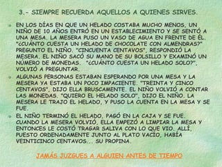 3.- SIEMPRE RECUERDA AQUELLOS A QUIENES SIRVES. EN LOS DÍAS EN QUE UN HELADO COSTABA MUCHO MENOS, UN NIÑO DE 10 AÑOS ENTRÓ EN UN ESTABLECIMIENTO Y SE SENTÓ A UNA MESA. LA MESERA PUSO UN VASO DE AGUA EN FRENTE DE ÉL. "¿CUÁNTO CUESTA UN HELADO DE CHOCOLATE CON ALMENDRAS?" PREGUNTO EL NIÑO. "CINCUENTA CENTAVOS", RESPONDIÓ LA MESERA. EL NIÑO SACÓ SU MANO DE SU BOLSILLO Y EXAMINÓ UN NÚMERO DE MONEDAS.  "¿CUÁNTO CUESTA UN HELADO SOLO?", VOLVIÓ A PREGUNTAR. ALGUNAS PERSONAS ESTABAN ESPERANDO POR UNA MESA Y LA MESERA YA ESTABA UN POCO IMPACIENTE. "TREINTA Y CINCO CENTAVOS", DIJO ELLA BRUSCAMENTE. EL NIÑO VOLVIÓ A CONTAR LAS MONEDAS. "QUIERO EL HELADO SOLO", DIJO EL NIÑO. LA MESERA LE TRAJO EL HELADO, Y PUSO LA CUENTA EN LA MESA Y SE FUE. EL NIÑO TERMINÓ EL HELADO, PAGÓ EN LA CAJA Y SE FUE. CUANDO LA MESERA VOLVIÓ, ELLA EMPEZÓ A LIMPIAR LA MESA Y ENTONCES LE COSTÓ TRAGAR SALIVA CON LO QUE VIO. ALLÍ, PUESTO ORDENADAMENTE JUNTO AL PLATO VACÍO, HABÍA VEINTICINCO CENTAVOS... SU PROPINA. JAMÁS JUZGUES A ALGUIEN ANTES DE TIEMPO 
