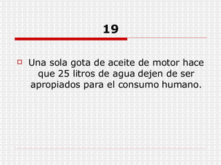 19 Una sola gota de aceite de motor hace que 25 litros de agua dejen de ser apropiados para el consumo humano. 