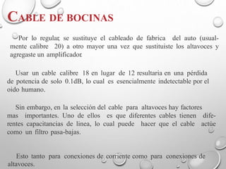 CABLE DE BOCINAS
Por lo regular, se sustituye el cableado de fabrica del auto (usual-
mente calibre 20) a otro mayor una vez que sustituiste los altavoces y
agregaste un amplificador.
Usar un cable calibre 18 en lugar de 12 resultaria en una pérdida
de potencia de solo 0.1dB, lo cual es esencialmente indetectable por el
oido humano.
Sin embargo, en la selección del cable para altavoces hay factores
mas importantes. Uno de ellos es que diferentes cables tienen dife-
rentes capacitancias de linea, lo cual puede hacer que el cable actúe
como un filtro pasa-bajas.
Esto tanto para conexiones de corriente como para conexiones de
altavoces.
 