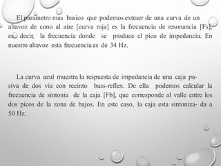 El parametro mas basico que podemos extraer de una curva de un
altavoz de cono al aire [curva roja] es la frecuencia de resonancia [Fs],
es decir, la frecuencia donde se produce el pico de impedancia. En
nuestro altavoz esta frecuencia es de 34 Hz.
La curva azul muestra la respuesta de impedancia de una caja pa-
siva de dos via con recinto bass-reflex. De ella podemos calcular la
frecuencia de sintonia de la caja [Fb], que corresponde al valle entre los
dos picos de la zona de bajos. En este caso, la caja esta sintoniza- da a
50 Hz.
 