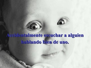 Accidentalmente escuchar a alguien hablando bien de uno. 