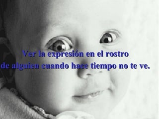 Ver la expresión en el rostro  de alguien cuando hace tiempo no te ve.  