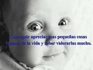 Conseguir apreciar esas pequeñas cosas  buenas de la vida y saber valorarlas mucho. 