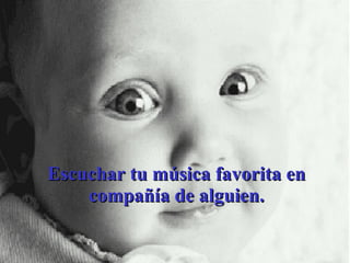 Escuchar tu música favorita en compañía de alguien. 