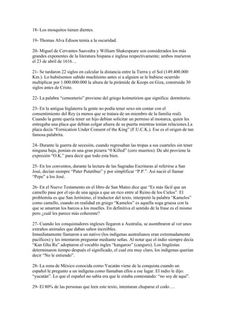 18- Los mosquitos tienen dientes.

19- Thomas Alva Edison temía a la oscuridad.

20- Miguel de Cervantes Saavedra y William Shakespeare son considerados los más
grandes exponentes de la literatura hispana e inglesa respectivamente; ambos murieron
el 23 de abril de 1616…

21- Se tardaron 22 siglos en calcular la distancia entre la Tierra y el Sol (149.400.000
Km.). Lo hubiésemos sabido muchísimo antes si a alguien se le hubiese ocurrido
multiplicar por 1.000.000.000 la altura de la pirámide de Keops en Giza, construida 30
siglos antes de Cristo.

22- La palabra “cementerio” proviene del griego koimetirion que significa: dormitorio.

23- En la antigua Inglaterra la gente no podía tener sexo sin contar con el
consentimiento del Rey (a menos que se tratara de un miembro de la familia real).
Cuando la gente quería tener un hijo debían solicitar un permiso al monarca, quien les
entregaba una placa que debían colgar afuera de su puerta mientras tenían relaciones.La
placa decía “Fornication Under Consent of the King” (F.U.C.K.). Ese es el origen de tan
famosa palabrita.

24- Durante la guerra de secesión, cuando regresaban las tropas a sus cuarteles sin tener
ninguna baja, ponían en una gran pizarra “0 Killed” (cero muertos). De ahí proviene la
expresión “O.K.” para decir que todo esta bien.

25- En los conventos, durante la lectura de las Sagradas Escrituras al referirse a San
José, decían siempre “Pater Putatibus” y por simplificar “P.P.”. Así nació el llamar
“Pepe” a los José.

26- En el Nuevo Testamento en el libro de San Mateo dice que “Es más fácil que un
camello pase por el ojo de una aguja a que un rico entre al Reino de los Cielos”. El
problemita es que San Jerónimo, el traductor del texto, interpretó la palabra “Kamelos”
como camello, cuando en realidad en griego “Kamelos” es aquella soga gruesa con la
que se amarran los barcos a los muelles. En definitiva el sentido de la frase es el mismo
pero ¿cuál les parece más coherente?

27- Cuando los conquistadores ingleses llegaron a Australia, se asombraron al ver unos
extraños animales que daban saltos increíbles.
Inmediatamente llamaron a un nativo (los indígenas australianos eran extremadamente
pacíficos) y les intentaron preguntar mediante señas. Al notar que el indio siempre decía
“Kan Ghu Ru” adoptaron el vocablo ingles “kangaroo” (canguro). Los lingüistas
determinaron tiempo después el significado, el cual era muy claro, los indígenas querían
decir “No le entiendo”.

28- La zona de México conocida como Yucatán viene de la conquista cuando un
español le pregunto a un indígena como llamaban ellos a ese lugar. El indio le dijo:
“yucatán”. Lo que el español no sabía era que le estaba contestando: “no soy de aquí”.

29- El 80% de las personas que leen este texto, intentaran chuparse el codo….
 