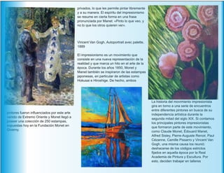 pintores fueron influenciados por este arte
venido de Extremo Oriente y Monet llegó a
poseer una colección de 250 estampas,
expuestas hoy en la Fundación Monet en
Giverny.
La historia del movimiento impresionista
gira en torno a una serie de encuentros
entre diferentes pintores en busca de su
independencia artística durante la
segunda mitad del siglo XIX. Si contamos
los principales pintores impresionistas
que formaron parte de este movimiento,
como Claude Monet, Édouard Manet,
Alfred Sisley, Pierre-Auguste Renoir, Paul
Cézanne, Camille Pissarro y Vincent Van
Gogh, una misma causa los reunió:
deshacerse de los códigos estrictos
fijados en aquella época por la Real
Academia de Pintura y Escultura. Por
esto, deciden trabajar en talleres
privados, lo que les permite pintar libremente
y a su manera. El espíritu del impresionismo
se resume en cierta forma en una frase
pronunciada por Manet: «Pinto lo que veo, y
no lo que los otros quieren ver».
Vincent Van Gogh, Autoportrait avec palette,
1889
El impresionismo es un movimiento que
consiste en una nueva representación de la
realidad y que marca un hito en el arte de la
época. Durante los años 1850, Monet y
Manet también se inspiraron de las estampas
japonesas, en particular de artistas como
Hokusai e Hiroshige. De hecho, ambos
 
