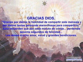 GRACIAS DIOS.  "Gracias por darme la habilidad de compartir este mensaje y por darme tantas personas maravillosas para compartirlo." Sólo recuerden que por cada minuto de coraje... perdemos sesenta segundos de felicidad...  Les deseo mucho amor, salud y grandes bendiciones.                                                   