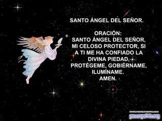 SANTO ÁNGEL DEL SEÑOR.  ORACIÓN:  SANTO ÁNGEL DEL SEÑOR, MI CELOSO PROTECTOR, SI A TI ME HA CONFIADO LA DIVINA PIEDAD, PROTÉGEME, GOBIÉRNAME, ILUMÍNAME.  AMEN.   