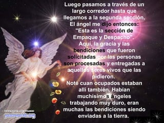 Luego pasamos a través de un largo corredor hasta que llegamos a la segunda sección.  El ángel me  dijo entonces:  "Esta es la  sección de  Empaque y Despacho".  Aquí, la gracia y las  bendiciones  que fueron  solicitadas  por las personas  son procesadas  y entregadas a aquellos seres vivos que las pidieron.  Noté cuan ocupados estaban allí también. Habían muchísimo s á ngeles trabajando muy duro, eran muchas las bendiciones siendo enviadas a la tierra.                                                   
