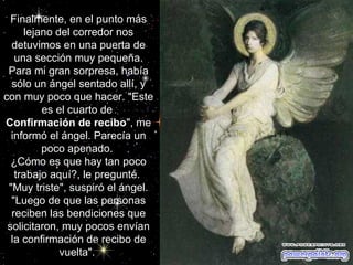 Finalmente, en el punto más lejano del corredor nos detuvimos en una puerta de una sección muy pequeña. Para mi gran sorpresa, había sólo un ángel sentado allí, y con muy poco que hacer. "Este es el cuarto de  Confirmación de recibo ", me informó el ángel. Parecía un poco apenado.  ¿Cómo es que hay tan poco trabajo aquí?, le pregunté.  "Muy triste", suspiró el ángel. "Luego de que las personas reciben las bendiciones que solicitaron, muy pocos envían la confirmación de recibo de vuelta".                                                   