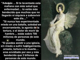 "Además ... Si te levantaste esta mañana con más salud que enfermedad.... tú estás más bendecido que muchos que no llegarán ni siquiera a sobrevivir este día...."  "Si nunca has experimentado miedo en una batalla, soledad en encerramiento, la agonía de la tortura, o el dolor de morir de hambre.... estás sobre 700 millones de personas de este mundo.  "Si puedes asistir a una iglesia, sin miedo a sufrir hostigamiento, arresto, tortura o la muerte.... eres envidiado por eso y más bendecido que 3 billones de personas de este mundo.                                                   