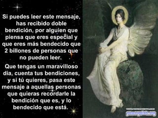 Si puedes leer este mensaje, has recibido doble bendición, por alguien que piensa que eres especial y que eres más bendecido que 2 billones de personas que no pueden leer.  Que tengas un maravilloso día, cuenta tus bendiciones, y si tú quieres, pasa este mensaje a aquellas personas que quieras recordarle la bendición que es, y lo bendecido que está.                                                   