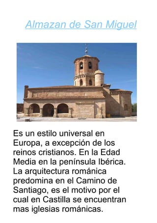 Almazan de San Miguel




Es un estilo universal en
Europa, a excepción de los
reinos cristianos. En la Edad
Media en la península Ibérica.
La arquitectura románica
predomina en el Camino de
Santiago, es el motivo por el
cual en Castilla se encuentran
mas iglesias románicas.
 