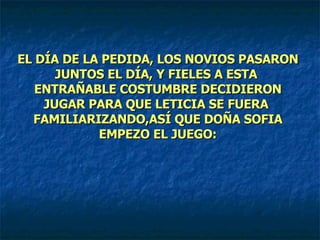 EL DÍA DE LA PEDIDA, LOS NOVIOS PASARON JUNTOS EL DÍA, Y FIELES A ESTA  ENTRAÑABLE COSTUMBRE DECIDIERON JUGAR PARA QUE LETICIA SE FUERA  FAMILIARIZANDO,ASÍ QUE DOÑA SOFIA EMPEZO EL JUEGO: 