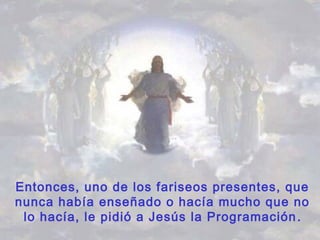Entonces, uno de los fariseos presentes, que
nunca había enseñado o hacía mucho que no
lo hacía, le pidió a Jesús la Programación.
 