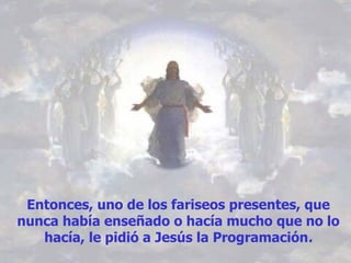 Entonces, uno de los fariseos presentes, que nunca había enseñado o hacía mucho que no lo hacía, le pidió a Jesús la Programación . 