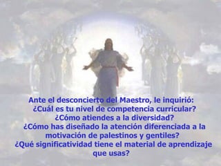 Ante el desconcierto del Maestro, le inquirió:    ¿Cuál es tu nivel de competencia curricular?   ¿Cómo atiendes a la diversidad?   ¿Cómo has diseñado la atención diferenciada a la motivación de palestinos y gentiles?  ¿Qué significatividad tiene el material de aprendizaje que usas?  