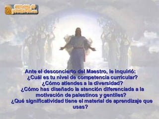 Ante el desconcierto del Maestro, le inquirió:    ¿Cuál es tu nivel de competencia curricular?   ¿Cómo atiendes a la diversidad?   ¿Cómo has diseñado la atención diferenciada a la motivación de palestinos y gentiles?  ¿Qué significatividad tiene el material de aprendizaje que usas?  
