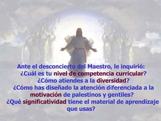Ante el desconcierto del Maestro, le inquirió:    ¿Cuál es tu  nivel de competencia curricular ?   ¿Cómo atiendes a la  diversidad ?   ¿Cómo has diseñado la atención diferenciada a la  motivación  de palestinos y gentiles?  ¿Qué  significatividad  tiene el material de aprendizaje que usas?  