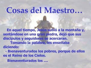 Cosas del Maestro… En aquel tiempo, Jesús subió a la montaña y, sentándose en una gran piedra, dejó que sus discípulos y seguidores se acercaran. Tomando la palabra, les enseñaba diciendo: - Bienaventurados los pobres, porque de ellos es el Reino de los Cielos. Bienaventurados los ....