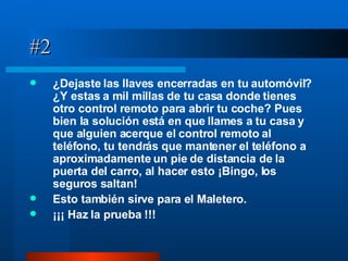 #2 ¿Dejaste las llaves encerradas en tu automóvil? ¿Y estas a mil millas de tu casa donde tienes otro control remoto para abrir tu coche? Pues bien la solución está en que llames a tu casa y que alguien acerque el control remoto al teléfono, tu tendrás que mantener el teléfono a aproximadamente un pie de distancia de la puerta del carro, al hacer esto ¡Bingo, los seguros saltan! Esto también sirve para el Maletero.   ¡¡¡ Haz la prueba !!! 