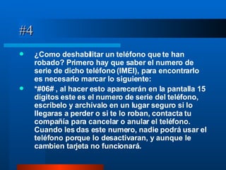 #4 ¿Como deshabilitar un teléfono que te han robado? Primero hay que saber el numero de serie de dicho teléfono (IMEI), para encontrarlo es necesario marcar lo siguiente: *#06# , al hacer esto aparecerán en la pantalla 15 dígitos este es el numero de serie del teléfono, escríbelo y archívalo en un lugar seguro si lo llegaras a perder o si te lo roban, contacta tu compañía para cancelar o anular el teléfono. Cuando les das este numero, nadie podrá usar el teléfono porque lo desactivaran, y aunque le cambien tarjeta no funcionará.  