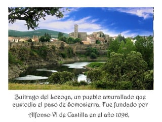 Buitrago del Lozoya, un pueblo amurallado que
custodia el paso de Somosierra. Fue fundado por
     Alfonso VI de Castilla en el año 1096,
 