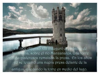 En 1907 Alfonso XIII inauguró el embalse de
 Santillana, sobre el río Manzanares. Una torre
gótico-plateresca remataba la presa. En los años
   60 se levantó una nueva presa delante de la
 antigua, quedando la torre en medio del lago.
 