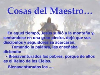 Cosas del Maestro…

  En aquel tiempo, Jesús subió a la montaña y,
       

sentándose en una gran piedra, dejó que sus
discípulos y seguidores se acercaran.
     Tomando la palabra, les enseñaba
diciendo:
 - Bienaventurados los pobres, porque de ellos
es el Reino de los Cielos.
   Bienaventurados los ....
 