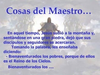 Cosas del Maestro… En aquel tiempo, Jesús subió a la montaña y, sentándose en una gran piedra, dejó que sus discípulos y seguidores se acercaran. Tomando la palabra, les enseñaba diciendo: - Bienaventurados los pobres, porque de ellos es el Reino de los Cielos. Bienaventurados los ....