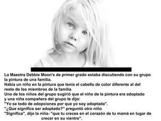 La Maestra Debbie Moon's de primer grado estaba discutiendo con su grupo
la pintura de una familia.
Había un niño en la pintura que tenía el cabello de color diferente al del
resto de los miembros de la familia
Uno de los niños del grupo sugirió que el niño de la pintura era adoptado
y una niña compañera del grupo le dijo:
"Yo se todo de adopciones por que yo soy adoptada".
"¿Que significa ser adoptado?" preguntó otro niño
"Significa", dijo la niña- "que tu creces en el corazón de tu mamá en lugar de
                      crecer en su vientre".
 