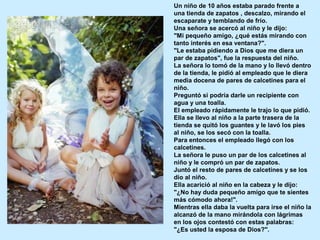 Un niño de 10 años estaba parado frente a
una tienda de zapatos , descalzo, mirando el
escaparate y temblando de frío.
Una señora se acercó al niño y le dijo:
"Mi pequeño amigo, ¿qué estás mirando con
tanto interés en esa ventana?".
"Le estaba pidiendo a Dios que me diera un
par de zapatos", fue la respuesta del niño.
La señora lo tomó de la mano y lo llevó dentro
de la tienda, le pidió al empleado que le diera
media docena de pares de calcetines para el
niño.
Preguntó si podría darle un recipiente con
agua y una toalla.
El empleado rápidamente le trajo lo que pidió.
Ella se llevo al niño a la parte trasera de la
tienda se quitó los guantes y le lavó los pies
al niño, se los secó con la toalla.
Para entonces el empleado llegó con los
calcetines.
La señora le puso un par de los calcetines al
niño y le compró un par de zapatos.
Juntó el resto de pares de calcetines y se los
dio al niño.
Ella acarició al niño en la cabeza y le dijo:
"¿No hay duda pequeño amigo que te sientes
más cómodo ahora!".
Mientras ella daba la vuelta para irse el niño la
alcanzó de la mano mirándola con lágrimas
en los ojos contestó con estas palabras:
"¿Es usted la esposa de Dios?".
 