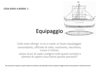 Equipaggio
Sulla nave vikinga o no ci vuole un buon equipaggio:
comandante, ufficiale di rotta, nostromo, nocchiero,
cuoco e mozzo,
siamo sicuri di saper svolgere tutti questi compiti o
almeno di sapere cosa fanno queste persone?
Mi scuseranno le signore se parlo sempre al maschile, è per abitudine anche se al giorno d’oggi le donne sono presenti in tantissime marine
COSA SERVE A BORDO 1
 