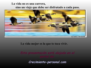 La vida no es una carrera,
sino un viaje que debe ser disfrutado a cada paso.
La vida mejor es la que te toca vivir.
Esta presentación está alojada en el
portal de:
Crecimiento-personal.com
 