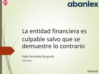 La entidad financiera es
culpable salvo que se
demuestre lo contrario
Pablo Fernández Burgueño
Abanlex
@Pablofb
 
