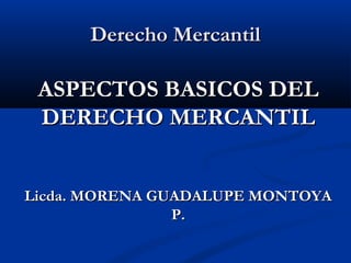 Derecho Mercantil

ASPECTOS BASICOS DEL
DERECHO MERCANTIL
Licda. MORENA GUADALUPE MONTOYA
P.

 