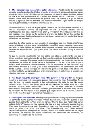 2. Mis percepciones sensoriales están alteradas. Posiblemente la integración
sensorial sea el aspecto más difícil de entender en el autismo, pero podría decirse que es
uno de los más críticos. Significa que las imágenes, los sonidos, olores, gustos y texturas
del día a día que posiblemente tú ni notes, me resulten incluso dolorosas. El propio
entorno donde vivo frecuentemente me parece hostil. Es posible que yo te parezca
retraído o agresivo pero en realidad solo intento defenderme. Fíjate como un "simple"
viaje al supermercado puede ser un infierno para mi…

Mi sentido del oído puede ser súper agudo. Docenas de personas están hablando a la
vez. El altoparlante vocifera los especiales del día. La música retumba por los
amplificadores. Las cajas registradoras pitan y reverberan. Una máquina moledora de
café resopla. Las sierras de la carnicería chirrían, los bebés lloran, los carritos del
automercado crujen, las luces fluorescentes zumban… ¡Mi cerebro no puede filtrar tantos
estímulos y me sobrecargo!

Mi sentido del olfato puede ser muy sensible. El pescado no está muy fresco, el señor que
espera al lado de nosotros no se ha bañado hoy, en el Deli están regalando muestras de
salchicha, el bebé delante en la cola tiene un pañal hediondo, están coleteando unos
pepinillos en el pasillo tres… ¡No puedo lidiar con tantos estímulos! ¡Estoy a punto de
vomitar!

Ya que me oriento visualmente (ver más sobre esto abajo), posiblemente este sea el
primer sentido en sobresaturarse. La luz fluorescente no solo es demasiado brillante, sino
que zumba y ronronea. Me parece que todo el espacio palpita y me duelen los ojos. La luz
parpadeante se refleja en todas partes y distorsiona lo que veo - me parece que el
espacio está cambiando constantemente. Está el resplandor de las ventanas, hay
demasiados artículos a la vista y no puedo concentrarme, los ventiladores del techo
dando vueltas… tantos cuerpos en movimiento permanente! Todo esto afecta mis
sentidos vestibular y proprioceptivo, y ahora ni siquiera puedo determinar la ubicación de
mi propio cuerpo en el espacio.

3. Por favor recuerda distinguir entre "No quiero" y "No puedo". El lenguaje
receptivo y expresivo y el vocabulario pueden representarme retos formidables. No se
trata de que No presto atención a las instrucciones. Se trata de que No puedo
comprenderlas. Cuando me llamas desde el otro extremo del salón, esto es lo que
escucho: *&+%$#, Billy. #$%&/%$&*… … …. En su lugar, acércate y háblame
directamente, con palabras sencillas: "Por favor, pon tu libro en el escritorio, Billy. Es hora
de almorzar." Así me indicas lo que deseas que haga y lo que va a suceder. Entonces
será mucho más fácil que yo cumpla tus instrucciones.

4. Soy un pensador concreto. Esto significa que interpreto el lenguaje muy literalmente.
Me confundo mucho cuando me dices, "¡Detén tus caballos, vaquero!"* cuando lo que
quieres decir realmente es "Por favor, no corras." No me digas que hacer algo es "un
pedazo de torta"* cuando no hay postres a la vista y lo que realmente quieres decir es
"Esta tarea te resultará muy fácil." Cuando me dices que "llueven gatos y perros,"* yo
busco los gatos y los perros. Solo dime, "Está lloviendo muy duro." (*Nota editorial:
Expresiones figuradas, coloquiales en Estados Unidos). Las frases idiomáticas, los juegos
de palabras, los matices, los dobles entendidos, las inferencias, las metáforas, las
alusiones y el sarcasmo se me escapan.



Diez cosas que todo niño con autismo quisiera que supieras. Ellen Notbohm                    2
 