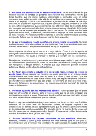 5. Por favor ten paciencia con mi escaso vocabulario. Me es difícil decirte lo que
necesito cuando no conozco las palabras para describir mis sentimientos. Puede que
tenga hambre, que me sienta frustrado, atemorizado o confundido pero en estos
momentos esas palabras están más allá de mi habilidad de expresarme. Debes estar
alerta a mi lenguaje corporal, a mi retraimiento, agitación u otras señales de que algo
anda mal. O, al contrario, es posible que te suene como un "pequeño profesor" o un actor
de cine, refiriendo palabras o guiones completos más allá de mi edad de desarrollo. Estos
son mensajes que he memorizado de mi entorno para compensar mis déficits de lenguaje
porque sé que se supone que responda cuando me hablan. Es posible que los haya
aprendido en los libros, la televisión, o escuchando el lenguaje de otras personas. Esto
se llama "ecolalia." No necesariamente comprendo el contexto o la terminología que estoy
empleando. Solo sé que me saca de apuros cuando debo responder.

6. Ya que el lenguaje me resulta tan difícil, me oriento mucho visualmente. Por favor
muéstrame como hacer algo en lugar de solo decírmelo. Y por favor, prepárate para mos-
trármelo varias veces. La repetición consistente me ayuda a aprender.

Un cronograma visual me ayuda mucho a lo largo del día. Como tú con tu agenda, el
cronograma me alivia el estrés de tener que recordar lo que sigue, me facilita la transición
entre actividades, me ayuda a manejar el tiempo y a cumplir con tus expectativas.

No dejaré de necesitar un cronograma visual a medida que vaya creciendo, pero mi "nivel
de representación" podría cambiar. Antes de saber leer, necesitaré un cronograma visual
con fotografías o dibujos sencillos. A medida que vaya creciendo, podrían funcionar
palabras y dibujos, y más adelante, solo palabras.

7. Por favor, concéntrate y apóyate en lo que puedo hacer, en lugar de lo que no
puedo hacer. Como cualquier ser humano, no puedo aprender en un entorno donde
constantemente me hacen sentir que no estoy a la altura y que necesito "que me
arreglen." Intentar cualquier cosa nueva cuando estoy casi seguro de que me criticarán -
sin importar cuán "constructiva" sea esa crítica - se convierte en algo que debo evitar.
Busca mis fortalezas y las encontrarás. Hay más de una manera "correcta" de hacer la
mayoría de las cosas.

8. Por favor ayúdame con las interacciones sociales. Puede parecer que no quiero
jugar con otros niños en el patio, pero a veces es solo que no sé como empezar una
conversación o unirme al juego. Si animas a los otros niños para que me inviten a jugar
con ellos, es posible que me encante que me incluyan.

Funciono mejor en actividades de juego estructuradas que tienen un inicio y un final bien
definidos. No sé como "leer" las expresiones faciales, el lenguaje corporal o las
emociones de los demás, así que agradeceré mucho que me entrenes permanentemente
en las respuestas sociales apropiadas. Por ejemplo, si me río cuando Emily se cae del
tobogán, no es porque piense que es algo divertido. Es que no sé cuál es la respuesta
correcta. Enséñame a decir "¿Estás bien, Emily?"

9. Procura identificar los factores detonantes de mis estallidos. Meltdowns,
estallidos, rabietas o como quieras llamarlos son más terribles para mi que para ti.
Suceden porque uno o varios de mis sentidos se ha sobresaturado. Si puedes determinar


Diez cosas que todo niño con autismo quisiera que supieras. Ellen Notbohm                 3
 
