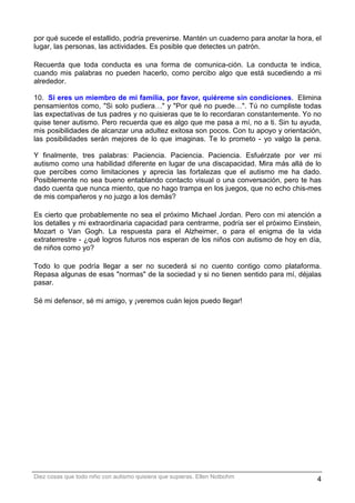 por qué sucede el estallido, podría prevenirse. Mantén un cuaderno para anotar la hora, el
lugar, las personas, las actividades. Es posible que detectes un patrón.

Recuerda que toda conducta es una forma de comunica-ción. La conducta te indica,
cuando mis palabras no pueden hacerlo, como percibo algo que está sucediendo a mi
alrededor.

10. Si eres un miembro de mi familia, por favor, quiéreme sin condiciones. Elimina
pensamientos como, "Si solo pudiera…" y "Por qué no puede…". Tú no cumpliste todas
las expectativas de tus padres y no quisieras que te lo recordaran constantemente. Yo no
quise tener autismo. Pero recuerda que es algo que me pasa a mí, no a ti. Sin tu ayuda,
mis posibilidades de alcanzar una adultez exitosa son pocos. Con tu apoyo y orientación,
las posibilidades serán mejores de lo que imaginas. Te lo prometo - yo valgo la pena.

Y finalmente, tres palabras: Paciencia. Paciencia. Paciencia. Esfuérzate por ver mi
autismo como una habilidad diferente en lugar de una discapacidad. Mira más allá de lo
que percibes como limitaciones y aprecia las fortalezas que el autismo me ha dado.
Posiblemente no sea bueno entablando contacto visual o una conversación, pero te has
dado cuenta que nunca miento, que no hago trampa en los juegos, que no echo chis-mes
de mis compañeros y no juzgo a los demás?

Es cierto que probablemente no sea el próximo Michael Jordan. Pero con mi atención a
los detalles y mi extraordinaria capacidad para centrarme, podría ser el próximo Einstein,
Mozart o Van Gogh. La respuesta para el Alzheimer, o para el enigma de la vida
extraterrestre - ¿qué logros futuros nos esperan de los niños con autismo de hoy en día,
de niños como yo?

Todo lo que podría llegar a ser no sucederá si no cuento contigo como plataforma.
Repasa algunas de esas "normas" de la sociedad y si no tienen sentido para mí, déjalas
pasar.

Sé mi defensor, sé mi amigo, y ¡veremos cuán lejos puedo llegar!




Diez cosas que todo niño con autismo quisiera que supieras. Ellen Notbohm               4
 
