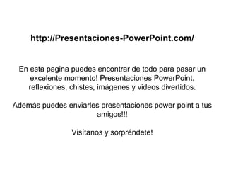 http://Presentaciones-PowerPoint.com/ En esta pagina puedes encontrar de todo para pasar un excelente momento! Presentaciones PowerPoint, reflexiones, chistes, imágenes y videos divertidos. Además puedes enviarles presentaciones power point a tus amigos!!! Visítanos y sorpréndete! 