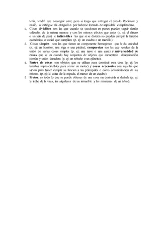 tenía, tendré que conseguir otro; pero si tengo que entregar el caballo Rocinante y
murió, se extingue mi obligación por haberse tornado de imposible cumplimiento.
c. Cosas divisibles son las que cuando se seccionan en partes pueden seguir siendo
utilizadas de la misma manera y con los mismos efectos que antes (p. ej: el dinero
o un kilo de pan) e indivisibles las que si se dividen no pueden cumplir la función
económica o social que cumplían (p. ej: un cuadro o un martillo).
d. Cosas simples son las que tienen un componente homogéneo que le da unicidad
(p. ej: un hombre, una viga o una piedra); compuestas son las que resultan de la
unión de varias cosas simples (p. ej: una nave o una casa) y universalidad de
cosas que se da cuando hay conjuntos de objetos que encuentran denominación
común y unión duradera (p. ej: un rebaño o un ejército).
e. Partes de cosas son objetos que se utilizan para constituir otra cosa (p. ej: los
tornillos imprescindibles para armar un motor) y cosas accesorias son aquellas que
sirven para hacer cumplir su función a las principales o como ornamentación de las
mismas (p. ej: la vaina de la espada, el marco de un cuadro).
f. Frutos: es todo lo que se puede obtener de una cosa sin destruirla ni dañarla (p. ej:
la leche de la vaca, los alquileres de un inmueble y las manzanas de un árbol).
 