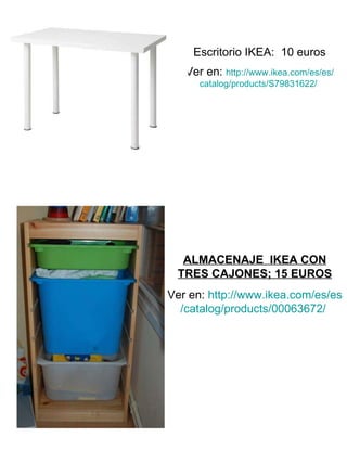 Escritorio IKEA:  10 euros Ver en:  http :// www.ikea.com /es/ es / catalog / products /S79831622/   ALMACENAJE  IKEA CON TRES CAJONES; 15 EUROS Ver en:  http :// www.ikea.com /es/ es / catalog / products /00063672/   
