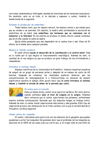 cervicales, abdominales y diafragma, además de liberarnos de las tensiones musculares.
No obstante, esto no es todo, si te decides a empezar a cantar, también te
beneficiarás de lo siguiente:
Estimula la producción de endorfinas
Todos hemos visto, que de manera natural, las madres cantas a sus bebés para
que se calmen o se duerman. Sin saberlo, la madre está estimulando la secreción de
endorfinas de su bebé. Las endorfinas son hormonas que se relacionan con el
bienestar y la felicidad. En los adultos se produce el mismo efecto cuando cantamos
que en el niño cuando le canta su madre.
Quizá estés pensando que eso dependerá de si cantas bien o mal. ¡Pues no! El
efecto es el mismo para cualquier persona.
Mejora la función cerebral
El canto ofrece ayuda al desarrollo de la coordinación y el control motor. Esta
es la razón por la que mejora el funcionamiento neurológico. Además de esto, la
cualidad de la voz mejora ya que se produce un gran trabajo de los articuladores y
resonadores..
Fortalece el sistema inmune
Algunos científicos de la Universidad de Frankfurt, tomaron muestras muestras
de sangre de un grupo de personas antes y después de un ensayo de canto de 60
minutos. Después de examinar los resultados pudieron observar que las
concentraciones de inmunoglobulina A e hidrocortisona se elevaron de manera
significativa durante el ensayo. Esto quiere decir que el canto fortalece el sistema
inmune y también el estado de ánimo de la persona que canta.
Es bueno para el corazón
Como ya hemos dicho, cantar es un ejercicio aeróbico. Por este motivo,
cuando cantamos sube el nivel de oxigeno en la sangre. Podemos
decir entonces que al cantar ejercitamos los pulmones, estimulamos
nuestro sistema cardiovascular haciendo que tus músculos tengan un trabajo extra.
Además de esto, al cantar harás respiraciones más lentas y más grandes. Este tipo de
respiración provoca una disminución en el ritmo cardíaco con lo que la variabilidad de la
frecuencia cardíaca mejorará.
Aliado contra los ronquidos
Al cantar, realizamos unos ejercicios con los músculos de la garganta que pueden
ayudarnos a evitar los ronquidos. No podemos decir que el problema de los ronquidos se
solucione en el 100% de los casos, pero es cierto que, si el origen está en una falta de
 