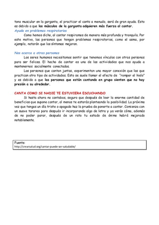 tono muscular en la garganta, el practicar el canto a menudo, será de gran ayuda. Esto
es debido a que los músculos de la garganta adquieren más fuerza al cantar.
Ayuda en problemas respiratorios
Como hemos dicho, al cantar respiramos de manera más profunda y tranquila. Por
este motivo, las personas que tengan problemas respiratorios, como el asma, por
ejemplo, notarán que los síntomas mejoran.
Nos acerca a otras personas
Los seres humanos necesitamos sentir que tenemos vínculos con otras personas
para ser felices. El hecho de cantar es una de las actividades que nos ayuda a
mantenernos socialmente conectados.
Las personas que cantan juntas, experimentan una mayor conexión que las que
practican otro tipo de actividades. Esto se suele llamar el efecto de “romper el hielo”
y es debido a que las personas que están cantando en grupo sienten que no hay
presión a su alrededor.
CANTA COMO SI NADIE TE ESTUVIERA ESCUCHANDO
Si hasta ahora no cantabas, seguro que después de leer la enorme cantidad de
beneficios que supone cantar, al menos te estarás planteando la posibilidad. La próxima
vez que tengas un día triste o apagado haz la prueba de ponerte a cantar. Comienza con
un suave tarareo para después ir incorporando algo de letra y ya verás cómo, además
de no poder parar, después de un rato tu estado de ánimo habrá mejorado
notablemente.
Fuente:
http://crearsalud.org/cantar-puede-ser-saludable/
 