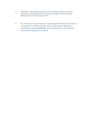 IX.   Establecer sistemas eficientes de comunicación interna y procure
      procesos y procedimientos lo mas claros posibles incluso para las
      personas que no intervengan en él.



X.    No olvidar que cada empleado, desde el gerente hasta el operario, se
      encuentran en el mismo equipo, que aunque tengan diferentes
      actividades y responsabilidades, forman parte de un todo llamado
      empresa (sin importar su tamaño).
 