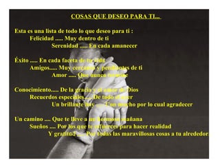 COSAS QUE DESEO PARA TI...
Esta es una lista de todo lo que deseo para ti :
Felicidad ..... Muy dentro de ti
Serenidad ..... En cada amanecer
Éxito ..... En cada faceta de tu vida
Amigos..... Muy cercanos y pendientes de ti
Amor ..... Que nunca termine
Conocimiento..... De la gracia y el amor de Dios
Recuerdos especiales..... De todo el ayer
Un brillante hoy ..... Con mucho por lo cual agradecer
Un camino .... Que te lleve a un hermoso mañana
Sueños .... Por los que te esfuerces para hacer realidad
Y gratitud ..... Por todas las maravillosas cosas a tu alrededor.