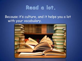 Because it’s culture, and it helps you a lot
 with your vocabulary.
 