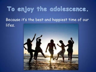 Because it’s the best and happiest time of our
lifes.
 