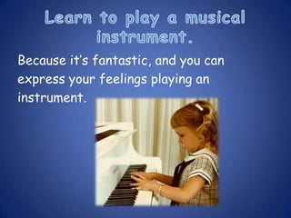 Because it’s fantastic, and you can
express your feelings playing an
instrument.
 